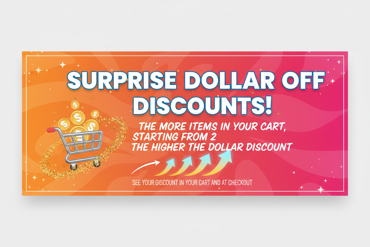 CREATE AN IMAGE THAT SAYS SURPRISE DOLLAR OFF DISCOUNTS! THE MORE ITEMS IN YOUR CART, STARTING FROM 2 THE HIGHER THE DOLLAR DISCOUNT. SEE YOUR DISCOUNT IN YOUR CART AND AT CHECKOUT